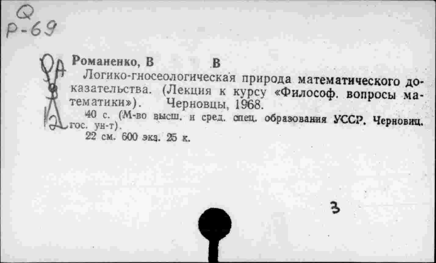 ﻿р-69
Î Романенко, В	В
Логико-гносеологическая природа математического доказательства. (Лекция к курсу «Философ, вопросы математики»), Черновцы, 1968.
40 с. (М-во высш, и сред. спец, образования УССР. Черновиц. гос. ун-т).
22 см. 600 экз. 25 к.
